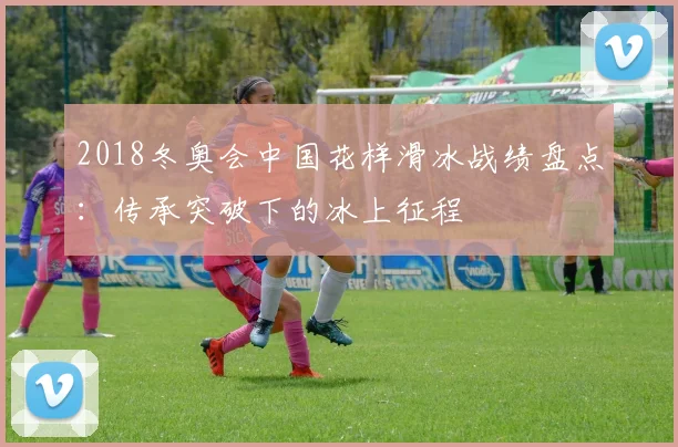 2018冬奥会中国花样滑冰战绩盘点：传承突破下的冰上征程
