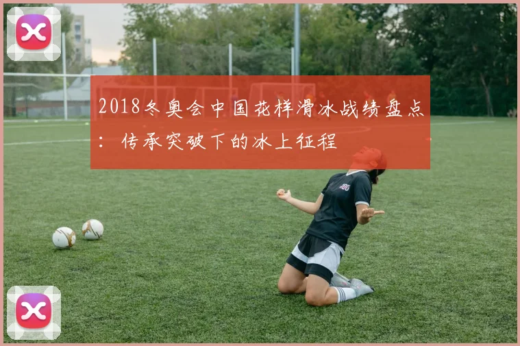 2018冬奥会中国花样滑冰战绩盘点：传承突破下的冰上征程