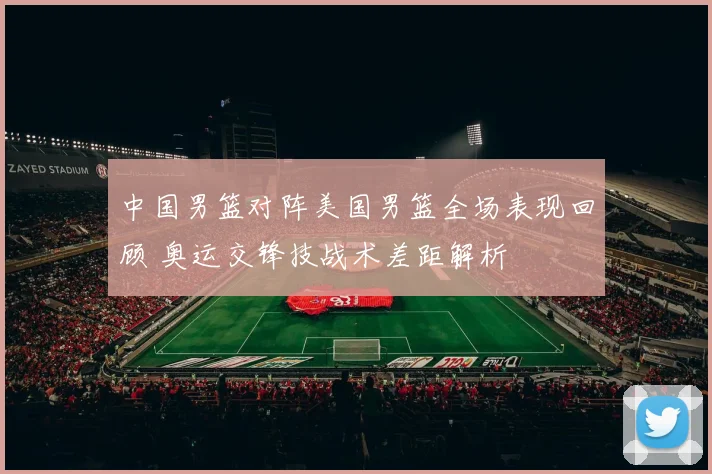 中国男篮对阵美国男篮全场表现回顾 奥运交锋技战术差距解析