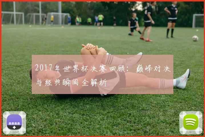 2017年世界杯决赛回顾：巅峰对决与经典瞬间全解析
