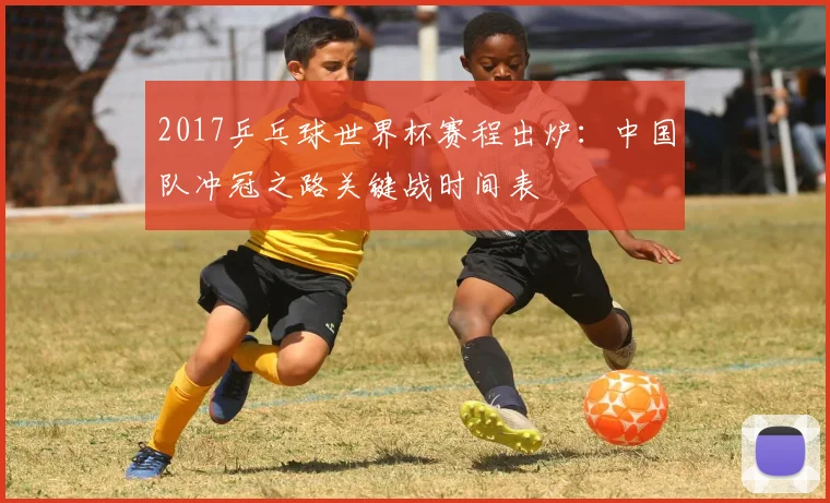 2017乒乓球世界杯赛程出炉：中国队冲冠之路关键战时间表