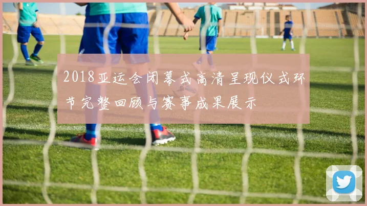 2018亚运会闭幕式高清呈现仪式环节完整回顾与赛事成果展示