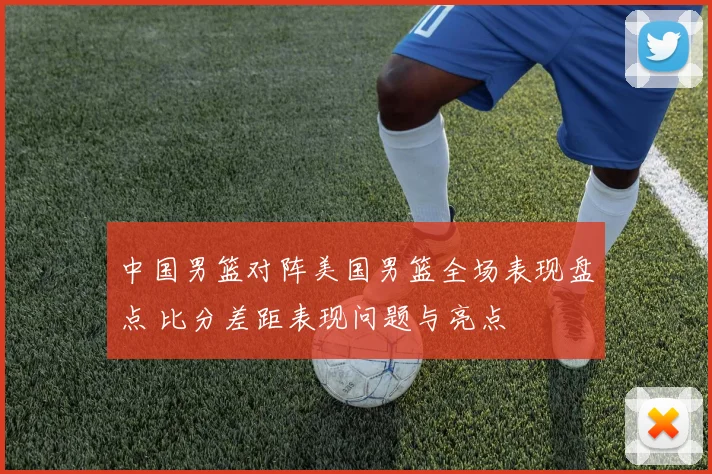 中国男篮对阵美国男篮全场表现盘点 比分差距表现问题与亮点