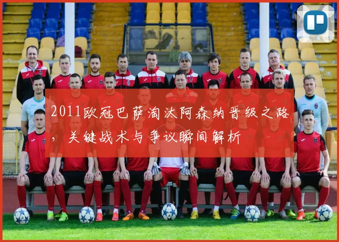 2011欧冠巴萨淘汰阿森纳晋级之路，关键战术与争议瞬间解析