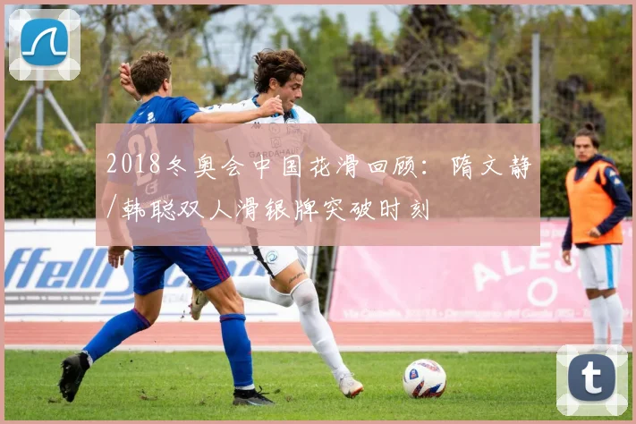 2018冬奥会中国花滑回顾：隋文静/韩聪双人滑银牌突破时刻