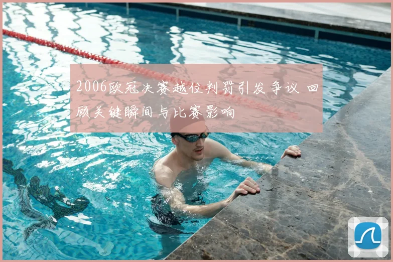 2006欧冠决赛越位判罚引发争议 回顾关键瞬间与比赛影响
