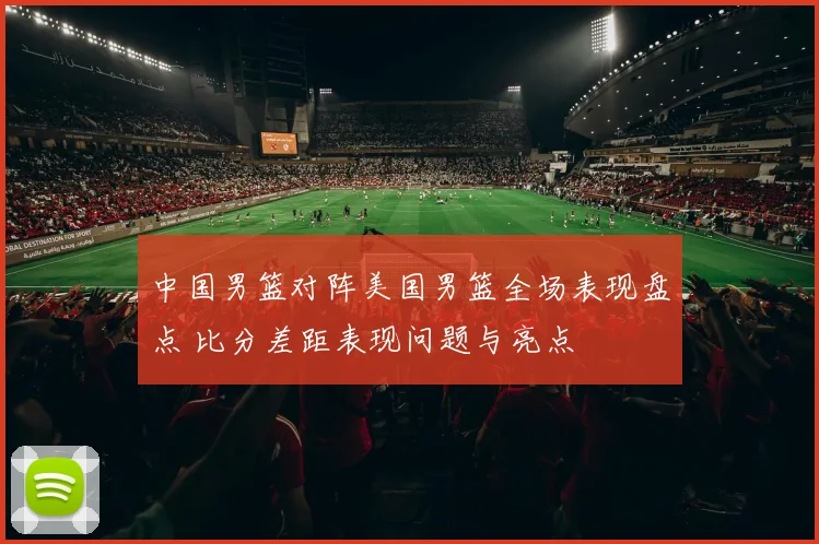 中国男篮对阵美国男篮全场表现盘点 比分差距表现问题与亮点